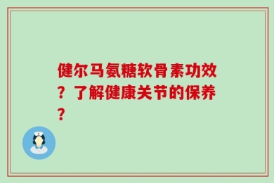 健尔马氨糖软骨素功效？了解健康关节的保养？