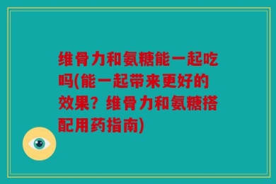 维骨力和氨糖能一起吃吗(能一起带来更好的效果？维骨力和氨糖搭配用药指南)