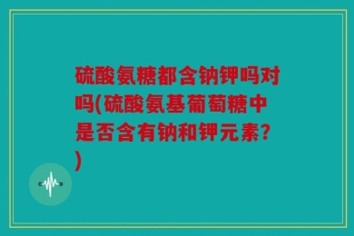 硫酸氨糖都含钠钾吗对吗(硫酸氨基葡萄糖中是否含有钠和钾元素？)