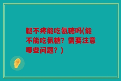 腿不疼能吃氨糖吗(能不能吃氨糖？需要注意哪些问题？)