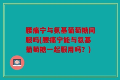 腰痛宁与氨基葡萄糖同服吗(腰痛宁能与氨基葡萄糖一起服用吗？)