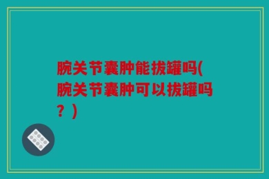 腕关节囊肿能拔罐吗(腕关节囊肿可以拔罐吗？)