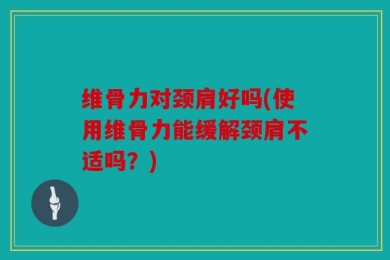 维骨力对颈肩好吗(使用维骨力能缓解颈肩不适吗？)