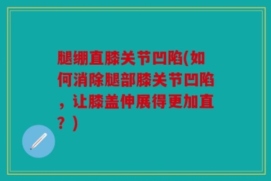 腿绷直膝关节凹陷(如何消除腿部膝关节凹陷，让膝盖伸展得更加直？)