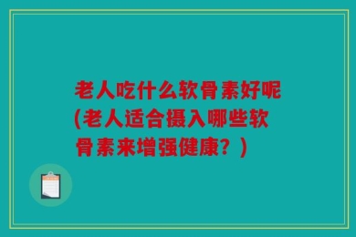 老人吃什么软骨素好呢(老人适合摄入哪些软骨素来增强健康？)