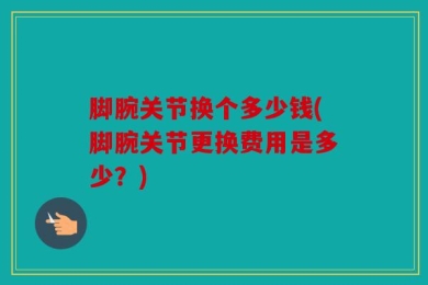 脚腕关节换个多少钱(脚腕关节更换费用是多少？)