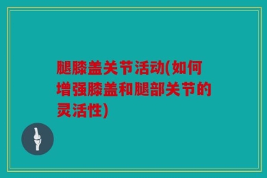 腿膝盖关节活动(如何增强膝盖和腿部关节的灵活性)