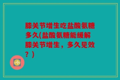膝关节增生吃盐酸氨糖多久(盐酸氨糖能缓解膝关节增生，多久见效？)