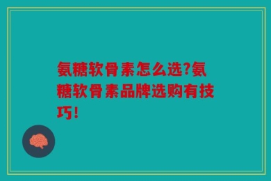 氨糖软骨素怎么选?氨糖软骨素品牌选购有技巧！