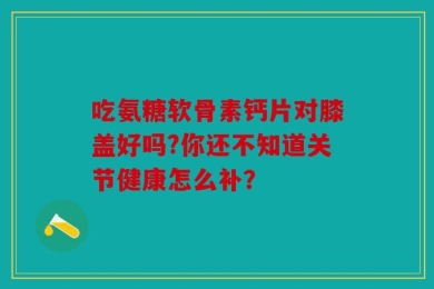 吃氨糖软骨素钙片对膝盖好吗?你还不知道关节健康怎么补？