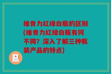 维骨力红绿白瓶的区别(维骨力红绿白瓶有何不同？深入了解三种瓶装产品的特点)