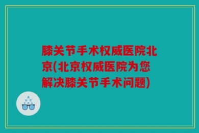 膝关节手术权威医院北京(北京权威医院为您解决膝关节手术问题)
