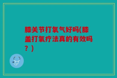 膝关节打氧气好吗(膝盖打氧疗法真的有效吗？)