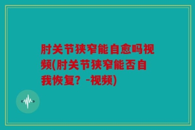 肘关节狭窄能自愈吗视频(肘关节狭窄能否自我恢复？-视频)