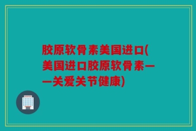 胶原软骨素美国进口(美国进口胶原软骨素——关爱关节健康)