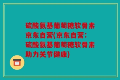 硫酸氨基葡萄糖软骨素京东自营(京东自营：硫酸氨基葡萄糖软骨素助力关节健康)