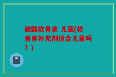 硫酸软骨素 儿童(软骨素补充剂适合儿童吗？)