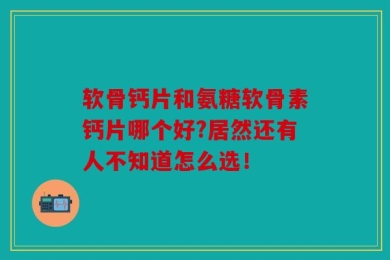 软骨钙片和氨糖软骨素钙片哪个好?居然还有人不知道怎么选！