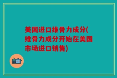 美国进口维骨力成分(维骨力成分开始在美国市场进口销售)