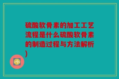 硫酸软骨素的加工工艺流程是什么硫酸软骨素的制造过程与方法解析)