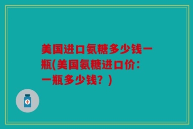 美国进口氨糖多少钱一瓶(美国氨糖进口价：一瓶多少钱？)