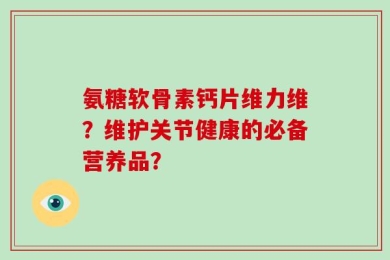 氨糖软骨素钙片维力维？维护关节健康的必备营养品？