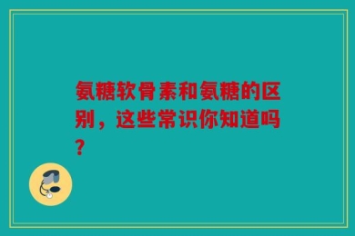 氨糖软骨素和氨糖的区别，这些常识你知道吗？