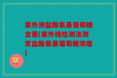 紫外测盐酸氨基葡萄糖含量(紫外线检测法测定盐酸氨基葡萄糖浓度)