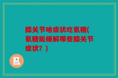 膝关节啥症状吃氨糖(氨糖能缓解哪些膝关节症状？)
