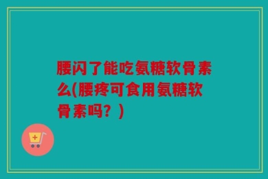 腰闪了能吃氨糖软骨素么(腰疼可食用氨糖软骨素吗？)