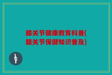 膝关节健康教育科普(膝关节保健知识普及)