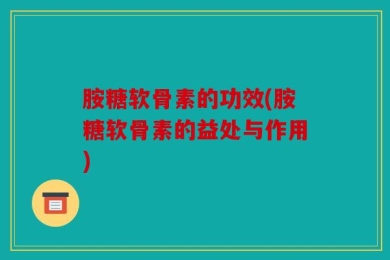 胺糖软骨素的功效(胺糖软骨素的益处与作用)