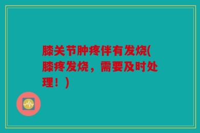 膝关节肿疼伴有发烧(膝疼发烧，需要及时处理！)