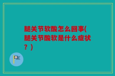 腿关节软酸怎么回事(腿关节酸软是什么症状？)