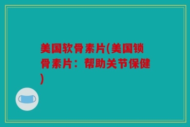 美国软骨素片(美国锁骨素片：帮助关节保健)