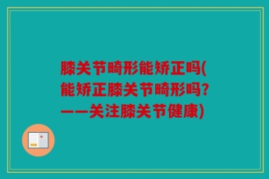 膝关节畸形能矫正吗(能矫正膝关节畸形吗？——关注膝关节健康)