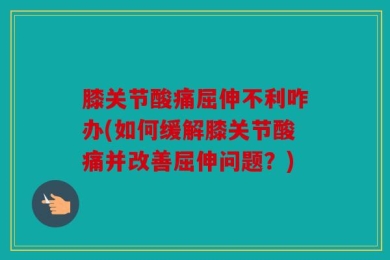 膝关节酸痛屈伸不利咋办(如何缓解膝关节酸痛并改善屈伸问题？)