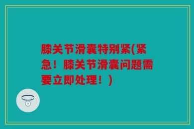 膝关节滑囊特别紧(紧急！膝关节滑囊问题需要立即处理！)