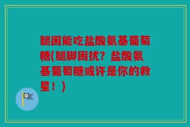 腿困能吃盐酸氨基葡萄糖(腿脚困扰？盐酸氨基葡萄糖或许是你的救星！)
