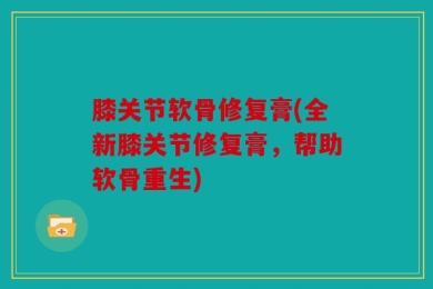 膝关节软骨修复膏(全新膝关节修复膏，帮助软骨重生)