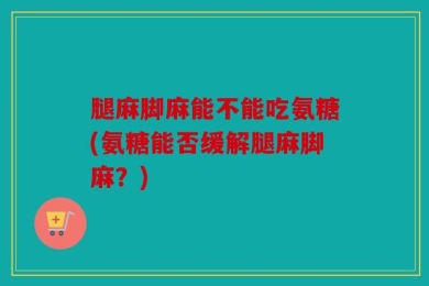 腿麻脚麻能不能吃氨糖(氨糖能否缓解腿麻脚麻？)