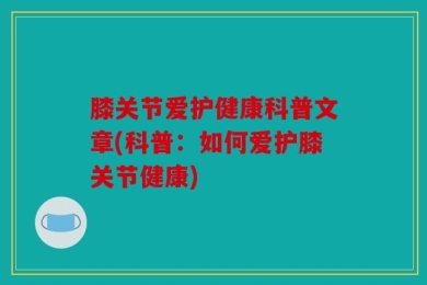 膝关节爱护健康科普文章(科普：如何爱护膝关节健康)