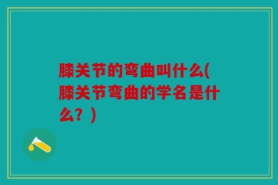 膝关节的弯曲叫什么(膝关节弯曲的学名是什么？)