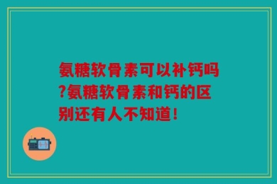 氨糖软骨素可以补钙吗?氨糖软骨素和钙的区别还有人不知道！