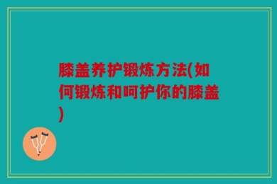 膝盖养护锻炼方法(如何锻炼和呵护你的膝盖)