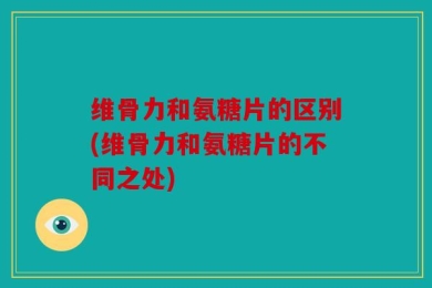 维骨力和氨糖片的区别(维骨力和氨糖片的不同之处)