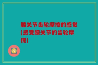 膝关节齿轮摩擦的感觉(感受膝关节的齿轮摩擦)