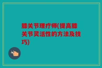 膝关节理疗师(提高膝关节灵活性的方法及技巧)