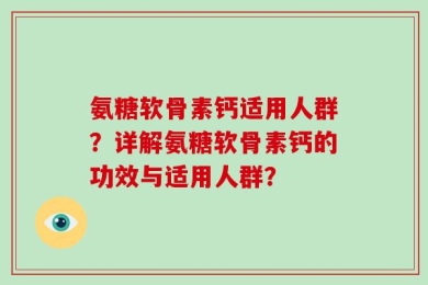 氨糖软骨素钙适用人群？详解氨糖软骨素钙的功效与适用人群？