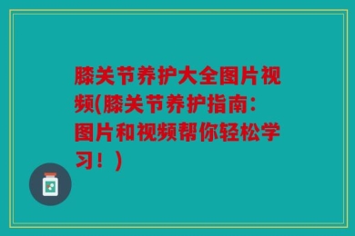 膝关节养护大全图片视频(膝关节养护指南：图片和视频帮你轻松学习！)